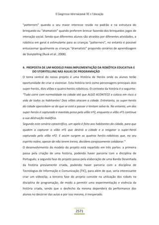II Congresso Internacional TIC e Educação
2571
“patterners” quando o seu maior interesse reside no padrão e na estrutura do
brinquedo ou “dramatists” quando preferem brincar fazendo dos brinquedos jogos de
interação social. Sendo que diferentes alunos são atraídos por diferentes atividades, a
robótica em geral é estimulante para as crianças “patterners”, no entanto é possível
entusiasmar igualmente as crianças “dramatists” propondo cenários de aprendizagem
de Storytelling (Rusk et al., 2008).
4. PROPOSTA DE UM MODELO PARA IMPLEMENTAÇÃO DA ROBÓTICA EDUCATIVA E
DO STORYTELLING NAS AULAS DE PROGRAMAÇÃO
O tema central do nosso projeto é uma História de Heróis onde os alunos terão
oportunidade de criar e vivenciar. Esta história terá como personagens principais dois
super-heróis, dois vilões e quatro heróis-robóticos. O contexto da história é o seguinte:
“Tudo corre com normalidade na cidade até que ALGO ACONTECE e coloca em risco a
vida de todos os habitantes! Dois vilões atacam a cidade. Entretanto, os super-heróis
da cidade apercebem-se do que se está a passar e tentam salva-la. No entanto, um dos
super-heróis é capturado e mantido preso pelo vilão nº2, enquanto o vilão nº1 continua
a sua destruição maléfica.
Segundo este cenário catastrófico, um apelo é feito aos habitantes da cidade, para que
ajudem a capturar o vilão nº1 que destrói a cidade e a resgatar o super-herói
capturado pelo vilão nº2. E assim surgem os quatros heróis-robóticos que, no seu
espírito nobre, apesar de não terem treino, decidem corajosamente colaborar.”
O desenvolvimento do modelo do projeto está repartido em três partes: a primeira
passa pela criação de uma história, podendo haver parceria com a disciplina de
Português; a segunda fase do projeto passa pela elaboração de uma Banda Desenhada
da história previamente criada, podendo haver parceria com a disciplina de
Tecnologias de Informação e Comunicação [TIC], para além de que, seria interessante
criar um videoclip; a terceira fase do projeto consiste na utilização dos robots na
disciplina de programação, de modo a permitir uma experimentação e vivência da
história criada, sendo que o desfecho da mesma dependerá da performance dos
alunos no decorrer das aulas e por isso mesmo, é inesperado.
 