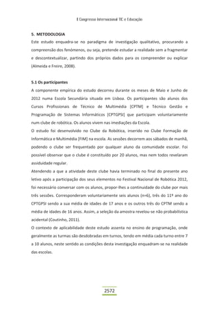 II Congresso Internacional TIC e Educação
2572
5. METODOLOGIA
Este estudo enquadra-se no paradigma de investigação qualitativo, procurando a
compreensão dos fenómenos, ou seja, pretende estudar a realidade sem a fragmentar
e descontextualizar, partindo dos próprios dados para os compreender ou explicar
(Almeida e Freire, 2008).
5.1 Os participantes
A componente empírica do estudo decorreu durante os meses de Maio e Junho de
2012 numa Escola Secundária situada em Lisboa. Os participantes são alunos dos
Cursos Profissionais de Técnico de Multimédia [CPTM] e Técnico Gestão e
Programação de Sistemas Informáticos [CPTGPSI] que participam voluntariamente
num clube de robótica. Os alunos vivem nas imediações da Escola.
O estudo foi desenvolvido no Clube da Robótica, inserido no Clube Formação de
Informática e Multimédia [FIM] na escola. As sessões decorrem aos sábados de manhã,
podendo o clube ser frequentado por qualquer aluno da comunidade escolar. Foi
possível observar que o clube é constituído por 20 alunos, mas nem todos revelaram
assiduidade regular.
Atendendo a que a atividade deste clube havia terminado no final do presente ano
letivo após a participação dos seus elementos no Festival Nacional de Robótica 2012,
foi necessário conversar com os alunos, propor-lhes a continuidade do clube por mais
três sessões. Corresponderam voluntariamente seis alunos (n=6), três do 11º ano do
CPTGPSI sendo a sua média de idades de 17 anos e os outros três do CPTM sendo a
média de idades de 16 anos. Assim, a seleção da amostra revelou-se não probabilística
acidental (Coutinho, 2011).
O contexto de aplicabilidade deste estudo assenta no ensino de programação, onde
geralmente as turmas são desdobradas em turnos, tendo em média cada turno entre 7
a 10 alunos, neste sentido as condições desta investigação enquadram-se na realidade
das escolas.
 