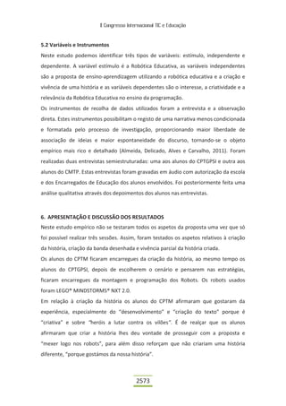 II Congresso Internacional TIC e Educação
2573
5.2 Variáveis e Instrumentos
Neste estudo podemos identificar três tipos de variáveis: estímulo, independente e
dependente. A variável estímulo é a Robótica Educativa, as variáveis independentes
são a proposta de ensino-aprendizagem utilizando a robótica educativa e a criação e
vivência de uma história e as variáveis dependentes são o interesse, a criatividade e a
relevância da Robótica Educativa no ensino da programação.
Os instrumentos de recolha de dados utilizados foram a entrevista e a observação
direta. Estes instrumentos possibilitam o registo de uma narrativa menos condicionada
e formatada pelo processo de investigação, proporcionando maior liberdade de
associação de ideias e maior espontaneidade do discurso, tornando-se o objeto
empírico mais rico e detalhado (Almeida, Delicado, Alves e Carvalho, 2011). Foram
realizadas duas entrevistas semiestruturadas: uma aos alunos do CPTGPSI e outra aos
alunos do CMTP. Estas entrevistas foram gravadas em áudio com autorização da escola
e dos Encarregados de Educação dos alunos envolvidos. Foi posteriormente feita uma
análise qualitativa através dos depoimentos dos alunos nas entrevistas.
6. APRESENTAÇÃO E DISCUSSÃO DOS RESULTADOS
Neste estudo empírico não se testaram todos os aspetos da proposta uma vez que só
foi possível realizar três sessões. Assim, foram testados os aspetos relativos à criação
da história, criação da banda desenhada e vivência parcial da história criada.
Os alunos do CPTM ficaram encarregues da criação da história, ao mesmo tempo os
alunos do CPTGPSI, depois de escolherem o cenário e pensarem nas estratégias,
ficaram encarregues da montagem e programação dos Robots. Os robots usados
foram LEGO® MINDSTORMS® NXT 2.0.
Em relação à criação da história os alunos do CPTM afirmaram que gostaram da
experiência, especialmente do “desenvolvimento” e “criação do texto” porque é
“criativa” e sobre “heróis a lutar contra os vilões”. É de realçar que os alunos
afirmaram que criar a história lhes deu vontade de prosseguir com a proposta e
“mexer logo nos robots”, para além disso reforçam que não criariam uma história
diferente, “porque gostámos da nossa história”.
 