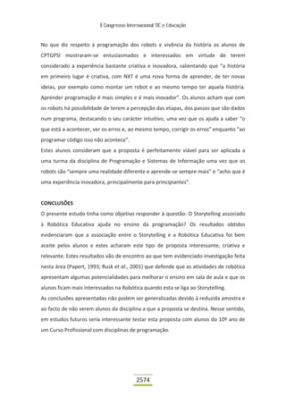 II Congresso Internacional TIC e Educação
2574
No que diz respeito à programação dos robots e vivência da história os alunos de
CPTGPSI mostraram-se entusiasmados e interessados em virtude de terem
considerado a experiência bastante criativa e inovadora, salientando que “a história
em primeiro lugar é criativa, com NXT é uma nova forma de aprender, de ter novas
ideias, por exemplo como montar um robot e ao mesmo tempo ter aquela história.
Aprender programação é mais simples e é mais inovador”. Os alunos acham que com
os robots há possibilidade de terem a percepção das etapas, dos passos que são dados
num programa, destacando o seu carácter intuitivo, uma vez que os ajuda a saber “o
que está a acontecer, ver os erros e, ao mesmo tempo, corrigir os erros” enquanto “ao
programar código isso não acontece”.
Estes alunos consideram que a proposta é perfeitamente viável para ser aplicada a
uma turma da disciplina de Programação e Sistemas de Informação uma vez que os
robots são “sempre uma realidade diferente e aprende-se sempre mais” e “acho que é
uma experiência inovadora, principalmente para principiantes”.
CONCLUSÕES
O presente estudo tinha como objetivo responder à questão: O Storytelling associado
à Robótica Educativa ajuda no ensino da programação? Os resultados obtidos
evidenciaram que a associação entre o Storytelling e a Robótica Educativa foi bem
aceite pelos alunos e estes acharam este tipo de proposta interessante, criativa e
relevante. Estes resultados vão de encontro ao que tem evidenciado investigação feita
nesta área (Papert, 1993; Rusk et al., 2001) que defende que as atividades de robótica
apresentam algumas potencialidades para melhorar o ensino em sala de aula e que os
alunos ficam mais interessados na Robótica quando esta se liga ao Storytelling.
As conclusões apresentadas não podem ser generalizadas devido à reduzida amostra e
ao facto de não serem alunos da disciplina a que a proposta se destina. Nesse sentido,
em estudos futuros seria interessante testar esta proposta com alunos do 10º ano de
um Curso Profissional com disciplinas de programação.
 