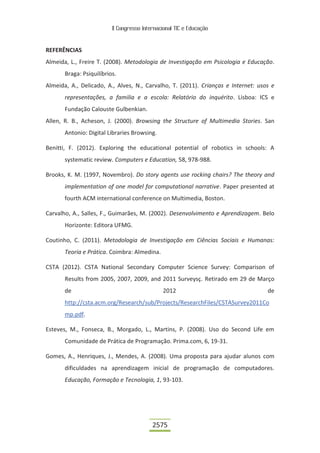 II Congresso Internacional TIC e Educação
2575
REFERÊNCIAS
Almeida, L., Freire T. (2008). Metodologia de Investigação em Psicologia e Educação.
Braga: Psiquilíbrios.
Almeida, A., Delicado, A., Alves, N., Carvalho, T. (2011). Crianças e Internet: usos e
representações, a familia e a escola: Relatório do inquérito. Lisboa: ICS e
Fundação Calouste Gulbenkian.
Allen, R. B., Acheson, J. (2000). Browsing the Structure of Multimedia Stories. San
Antonio: Digital Libraries Browsing.
Benitti, F. (2012). Exploring the educational potential of robotics in schools: A
systematic review. Computers e Education, 58, 978-988.
Brooks, K. M. (1997, Novembro). Do story agents use rocking chairs? The theory and
implementation of one model for computational narrative. Paper presented at
fourth ACM international conference on Multimedia, Boston.
Carvalho, A., Salles, F., Guimarães, M. (2002). Desenvolvimento e Aprendizagem. Belo
Horizonte: Editora UFMG.
Coutinho, C. (2011). Metodologia de Investigação em Ciências Sociais e Humanas:
Teoria e Prática. Coimbra: Almedina.
CSTA (2012). CSTA National Secondary Computer Science Survey: Comparison of
Results from 2005, 2007, 2009, and 2011 Surveysç. Retirado em 29 de Março
de 2012 de
http://csta.acm.org/Research/sub/Projects/ResearchFiles/CSTASurvey2011Co
mp.pdf.
Esteves, M., Fonseca, B., Morgado, L., Martins, P. (2008). Uso do Second Life em
Comunidade de Prática de Programação. Prima.com, 6, 19-31.
Gomes, A., Henriques, J., Mendes, A. (2008). Uma proposta para ajudar alunos com
dificuldades na aprendizagem inicial de programação de computadores.
Educação, Formação e Tecnologia, 1, 93-103.
 