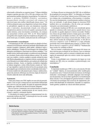 SII 18
Rev Bras Psiquiatr 2000;22(Supl II):16-9
Transtorno obsessivo-compulsivo
Rosario-Campos MC & Mercadante MT
relacionado a alterações na resposta imune.20
Alguns trabalhos
chegam a apontar que entre 10% a 30% das crianças com TOC
apresentariam também alterações imunológicas. Foi então pro-
posto o acrônimo PANDAS (Pediatric autoimmune
neuropsychiatric disorders associated with streptococcal
infections) para uma melhor identificação desses casos.21
Os
critérios propostos para esse diagnóstico incluem início abrup-
to, pré-puberal, seguido de curso com dramáticas exacerba-
ções e remissões, documentada relação com infecção
estreptocócica anterior ao início do quadro e presença de alte-
rações motoras, como movimentos coreiformes, em crianças
que preencham critérios para TOC ou ST. Desta hipótese
nosográfica têm surgido propostas terapêuticas dirigidas à res-
posta imune que, no entanto, ainda precisam de confirmação.22
Neuroanatomia e neuroimagem
A fisiopatologia do TOC está relacionada aos gânglios da base,
estruturas de localização subcortical profunda representadas pelo
estriado (caudado e putâmen), globo pálido, substância negra e
núcleo subtalâmico. Estudos de neuroimagem têm demonstrado
alterações morfológicas e funcionais nos núcleos caudados.23
Um
modelo teórico interessante propõe a existência de uma disfunção
na circuitaria fronto-córtico-estriato-tálamo-cortical. De acordo
com esse modelo, o núcleo caudado (a porção estriatal da alça)
nãofiltrariaadequadamenteosimpulsoscorticais,acarretandouma
certa liberação na atividade talâmica, por ausência de inibição das
estruturas estriatais. Assim, os impulsos excitatórios originados
no tálamo atingiriam o córtex órbito-frontal, criando um “refor-
ço” que impediria o sujeito de retirar do foco de sua atenção certas
preocupaçõesquenormalmenteseriamconsideradasirrelevantes.24
O mesmo modelo tem sido proposto para crianças e adolescentes,
apesar das possíveis diferenças nas diversas etapas do desenvol-
vimento ainda não terem sido delineadas.
Tratamento
Tratar uma criança com TOC implica em uma série de procedi-
mentos. Uma vez que a criança terá seu crescimento influenciado
pelo convívio com esse quadro, faz parte do seguimento planejar
condutas que viabilizem um desenvolvimento adequado.
Deve-se iniciar o tratamento com esclarecimentos a respeito
da origem do quadro, estabelecimento de um vínculo com a
criança e suporte e orientação familiar.
A introdução de terapia cognitivo-comportamental tem de-
monstrado melhora dos SOC4
e diminuição do risco de recaída
após a retirada da medicação.
As drogas eficazes no tratamento dos SOC são os inibidores
da recaptação de serotonina (IRS).25
As liberadas nos Estados
Unidos pelo Food and Drug Administration (FDA) para o uso
em crianças são a clomipramina, a fluvoxamina e a setralina.
No caso da clomipramina, o monitoramento cardíaco criterioso
deve ser realizado. A ação dessas drogas no citocromo P450
também deve ser considerada, a fim de evitar, por exemplo,
interações com determinados antibióticos.
A introdução imediata de IRS deve ser considerada apenas
quando os sintomas estão muito graves, quando houver risco
de suicídio ou quadro depressivo intenso associado. Parâme-
tros clínicos de gravidade incluem o tempo gasto com os SOC,
a interferência nas atividades escolares e de vida diária, o so-
frimento subjetivo da criança e mesmo dos pais. Pode-se, tam-
bém, utilizar escalas de avaliação de sintomas. A Yale-Brown
obsessive-compulsive scale (Y-BOCS)26
é a mais utilizada,
possuindo uma versão adaptada para crianças, a Children Yale-
Brown obsessive-compulsive scale (CY-BOCS).27
Nenhuma das
duas escalas foi validada no Brasil.
Deve-se manter a medicação por pelo menos três meses em
dose máxima para avaliação de sua eficácia. Caso os sintomas
estejam controlados, pode-se começar a redução para uma do-
sagem de manutenção após seis meses e tentar sua suspensão
após 18 meses.
Frente à comorbidade com o transtorno de tiques ou à má
resposta aos IRS, deve-se considerar a potencialização com
neurolépticos.14
Conclusão
ÉimportanteressaltarqueoTOCé,emsi,umconceito.Pornão
ser “verdade” objetiva, irá necessariamente sofrer modificações
nos próximos anos. O desenvolvimento de técnicas em biologia
molecular e neuroimagem, utilizando subgrupos mais homogê-
neos de pacientes, deverá ser fator significativo na transformação
desse conceito. Com a divulgação do genoma humano e o desen-
volvimento de tecnologias mais acessíveis de mapeamento, pro-
postas individualizadas de tratamentos, baseadas no seqüencia-
mento genético, poderão ser viáveis num futuro próximo.
Fonte de financiamento: Fundação de Amparo à Pesquisa do
Estado de São Paulo –Fapesp (Processo 99/08560-6).
Referências
1. Geller D, Biederman J, Jones J, Park K, Schwartz S, Shapiro S, et al.
Is juvenile obsessive-compulsive disorder a developmental subtype
of the disorder? A review of the paediatric literature. J Am Acad Child
Adolesc Psych 1998;37:420-7.
2. American Psychiatric Association. Diagnostic and statistical manual
of mental disorders. Fourth edition. Washington (DC): American
Psychiatry Press; 1994.
 