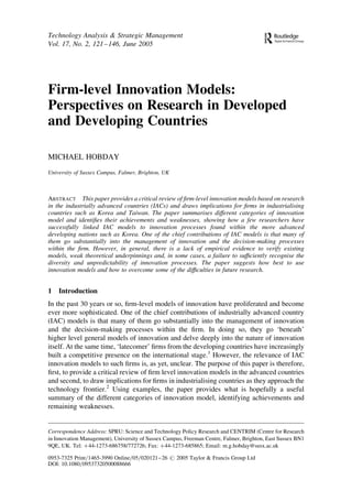 Firm-level Innovation Models:
Perspectives on Research in Developed
and Developing Countries
MICHAEL HOBDAY
University of Sussex Campus, Falmer, Brighton, UK
ABSTRACT This paper provides a critical review of ﬁrm-level innovation models based on research
in the industrially advanced countries (IACs) and draws implications for ﬁrms in industrialising
countries such as Korea and Taiwan. The paper summarises different categories of innovation
model and identiﬁes their achievements and weaknesses, showing how a few researchers have
successfully linked IAC models to innovation processes found within the more advanced
developing nations such as Korea. One of the chief contributions of IAC models is that many of
them go substantially into the management of innovation and the decision-making processes
within the ﬁrm. However, in general, there is a lack of empirical evidence to verify existing
models, weak theoretical underpinnings and, in some cases, a failure to sufﬁciently recognise the
diversity and unpredictability of innovation processes. The paper suggests how best to use
innovation models and how to overcome some of the difﬁculties in future research.
1 Introduction
In the past 30 years or so, ﬁrm-level models of innovation have proliferated and become
ever more sophisticated. One of the chief contributions of industrially advanced country
(IAC) models is that many of them go substantially into the management of innovation
and the decision-making processes within the ﬁrm. In doing so, they go ‘beneath’
higher level general models of innovation and delve deeply into the nature of innovation
itself. At the same time, ‘latecomer’ ﬁrms from the developing countries have increasingly
built a competitive presence on the international stage.1
However, the relevance of IAC
innovation models to such ﬁrms is, as yet, unclear. The purpose of this paper is therefore,
ﬁrst, to provide a critical review of ﬁrm level innovation models in the advanced countries
and second, to draw implications for ﬁrms in industrialising countries as they approach the
technology frontier.2
Using examples, the paper provides what is hopefully a useful
summary of the different categories of innovation model, identifying achievements and
remaining weaknesses.
Technology Analysis & Strategic Management
Vol. 17, No. 2, 121–146, June 2005
Correspondence Address: SPRU: Science and Technology Policy Research and CENTRIM (Centre for Research
in Innovation Management), University of Sussex Campus, Freeman Centre, Falmer, Brighton, East Sussex BN1
9QE, UK. Tel: þ44-1273-686758/772726; Fax: þ44-1273-685865; Email: m.g.hobday@susx.ac.uk
0953-7325 Print=1465-3990 Online=05=020121–26 # 2005 Taylor & Francis Group Ltd
DOI: 10.1080=09537320500088666
 