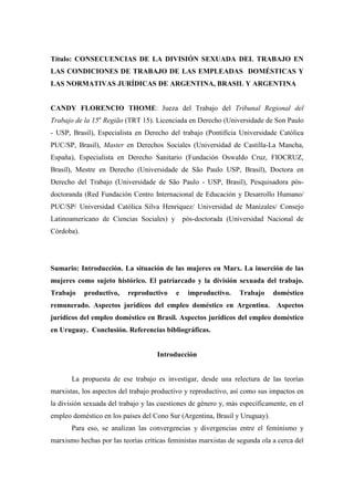 Título: CONSECUENCIAS DE LA DIVISIÓN SEXUADA DEL TRABAJO EN 
LAS CONDICIONES DE TRABAJO DE LAS EMPLEADAS DOMÉSTICAS Y 
LAS NORMATIVAS JURÍDICAS DE ARGENTINA, BRASIL Y ARGENTINA 
CANDY FLORENCIO THOME: Jueza del Trabajo del Tribunal Regional del 
Trabajo de la 15a Região (TRT 15). Licenciada en Derecho (Universidade de Son Paulo 
- USP, Brasil), Especialista en Derecho del trabajo (Pontifícia Universidade Católica 
PUC/SP, Brasil), Master en Derechos Sociales (Universidad de Castilla-La Mancha, 
España), Especialista en Derecho Sanitario (Fundación Oswaldo Cruz, FIOCRUZ, 
Brasil), Mestre en Derecho (Universidade de São Paulo USP, Brasil), Doctora en 
Derecho del Trabajo (Universidade de São Paulo - USP, Brasil), Pesquisadora pós-doctoranda 
(Red Fundación Centro Internacional de Educación y Desarrollo Humano/ 
PUC/SP/ Universidad Católica Silva Henriquez/ Universidad de Manizales/ Consejo 
Latinoamericano de Ciencias Sociales) y pós-doctorada (Universidad Nacional de 
Córdoba). 
Sumario: Introducción. La situación de las mujeres en Marx. La inserción de las 
mujeres como sujeto histórico. El patriarcado y la división sexuada del trabajo. 
Trabajo productivo, reproductivo e improductivo. Trabajo doméstico 
remunerado. Aspectos jurídicos del empleo doméstico en Argentina. Aspectos 
jurídicos del empleo doméstico en Brasil. Aspectos jurídicos del empleo doméstico 
en Uruguay. Conclusión. Referencias bibliográficas. 
Introducción 
La propuesta de ese trabajo es investigar, desde una relectura de las teorías 
marxistas, los aspectos del trabajo productivo y reproductivo, así como sus impactos en 
la división sexuada del trabajo y las cuestiones de género y, más específicamente, en el 
empleo doméstico en los países del Cono Sur (Argentina, Brasil y Uruguay). 
Para eso, se analizan las convergencias y divergencias entre el feminismo y 
marxismo hechas por las teorías críticas feministas marxistas de segunda ola a cerca del 
 