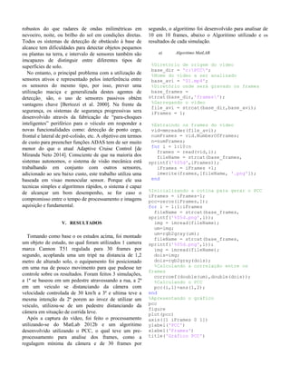 robustos do que radares de ondas milimétricas em
nevoeiro, noite, ou brilho do sol em condições diretas.
Todos os sistemas de detecção de obstáculo à base de
alcance tem dificuldades para detectar objetos pequenos
ou plantas na terra, e intervalo de sensores também são
imcapazes de distinguir entre diferentes tipos de
superfícies de solo.
No entanto, o principal problema com a utilização de
sensores ativos e representado pelos interferência entre
os sensores do mesmo tipo, por isso, prever uma
utilização maciça e generalizada destes agentes de
detecção¸ são, o uso de sensores passivos obtém
vantagens chave [Bertozzi et al. 2000]. Na frente da
segurança, os sistemas de segurança progressivas sera
desenvolvido através da fabricação de “para-choques
inteligentes” periférico para o véiculo em responder a
novas funcionalidades como: detecção de ponto cego,
frontal e lateral de pré-colisão, etc. A objetivo em termos
de custo para preencher funções ADAS tem de ser muito
menor do que o atual Adaptive Cruise Control [de
Miranda Neto 2014]. Consciente de que na maioria dos
sistemas autonomos, o sistema de visão mecânica está
trabalhando em conjunto com outros sensores,
adicionado ao seu baixo custo, este trabalho utiliza uma
baseada em visao monocular sensor. Porque ele usa
tecnicas simples e algoritmos rápidos, o sistema é capaz
de alcançar um bom desempenho, se for caso o
compromisso entre o tempo de processamento e imagens
aquisição e fundamental.
V. RESULTADOS
Tomando como base o os estudos acima, foi montado
um objeto de estudo, no qual foram utilizados 1 camera
marca Cannon T51 regulada para 30 frames por
segundo, acoplanda uma um tripé na distancia de 1,2
metro de alturado solo, o equipamento foi posicionado
em uma rua de pouco movimento para que pudesse ter
controle sobre os resultados. Foram feitos 3 simulações,
a 1ª se baseou em um pedestre atravessando a rua, a 2ª
em um veiculo se distanciando da câmera com
velocidade controlada de 30 km/h a 3ª e ultima teve a
mesma intenção da 2ª porem ao invez de utilizar um
veiculo, utilizou-se de um pedestre distanciando da
câmera em situação de corrida leve.
Após a captura do vídeo, foi feito o processamento
utilizando-se do MatLab 2012b e um algoritimo
desenvolvido utilizando o PCC, o qual teve um pre-
processamento para analise dos frames, como a
regulagem mínima da câmera e de 30 frames por
segundo, o algoritimo foi desenvolvido para analisar de
10 em 10 frames, abaixo o Algoritimo utilizado e os
resultados de cada simulação.
a) Algoritimo MatLAB.
%Diretório de origem do vídeo
base_dir = 'c:PCC';
%Nome do vídeo a ser analisado
base_avi = '01.mp4';
%Diretório onde será gravado os frames
base_frames =
strcat(base_dir,'frames');
%Garregando o vídeo
file_avi = strcat(base_dir,base_avi);
iFrames = 1;
%Extraindo os frames do vídeo
vid=mmreader(file_avi);
numFrames = vid.NumberOfFrames;
n=numFrames;
for i = 1:10:n
frames = read(vid,i);
fileName = strcat(base_frames,
sprintf('%05d',iFrames));
iFrames = iFrames +1;
imwrite(frames,[fileName, '.png']);
end
%Inicializando a rotina para gerar o PCC
iFrames = iFrames-1;
pcc=zeros(iFrames,1);
for i = 1:1:iFrames
fileName = strcat(base_frames,
sprintf('%05d.png',i));
img = imread(fileName);
um=img;
um=rgb2gray(um);
fileName = strcat(base_frames,
sprintf('%05d.png',1));
img = imread(fileName);
dois=img;
dois=rgb2gray(dois);
%Calculando a correlação entre os
frames
corrcoef(double(um),double(dois));
%Calculando o PCC
pcc(i,1)=ans(1,2);
end
%Apresentando o gráfico
pcc
figure
plot(pcc)
axis([1 iFrames 0 1])
ylabel('PCC')
xlabel('Frames')
title('Gráfico PCC')
 