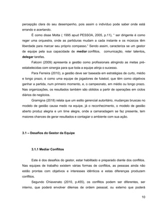 10
percepção clara do seu desempenho, pois assim o indivíduo pode saber onde está
errando e acertando.
É como disse Motta ( 1995 apud PESSOA, 2005, p.11), “ ser dirigente é como
reger uma orquestra, onde as partiduras mudam a cada instante e os músicos têm
liberdade para marcar seu próprio compasso.” Sendo assim, caracteriza se um gestor
de equipe pela sua capacidade de mediar conflitos, comunicação, reter talentos,
delegar tarefas.
Falconi (2009) apresenta a gestão como profissionais atingindo as metas pré-
estabelecidas com sinergia para que toda a equipe atinja o sucesso.
Para Ferreira (2010), a gestão deve ser baseada em estratégias de curto, médio
e longo prazo, é como uma equipe de jogadores de futebol, que têm como objetivos
ganhar a partida, num primeiro momento, e, o campeonato, em médio ou longo prazo.
Nas organizações, os resultados também são obtidos a partir de operações em ciclos
diários de negócios.
Gramigna (2018) relata que um estilo gerencial autoritário, mudanças bruscas no
modelo de gestão causa medo na equipe, já o reconhecimento, o modelo de gestão
aberto produz alegria e um time alegre, onde a camaradagem se faz presente, tem
maiores chances de gerar resultados e contagiar o ambiente com sua ação.
3.1 – Desafios do Gestor da Equipe
3.1.1 Mediar Conflitos
Este é dos desafios do gestor, estar habilitado e preparado diante dos conflitos.
Nas equipes de trabalho existem várias formas de conflitos, as pessoas ainda não
estão prontas com objetivos e interesses idênticos e estas diferenças produzem
conflitos.
Segundo Chiavenato (2010, p.455), os conflitos podem ser diferentes, ser
interno, que poderá envolver dilemas de ordem pessoal, ou externo que poderá
 