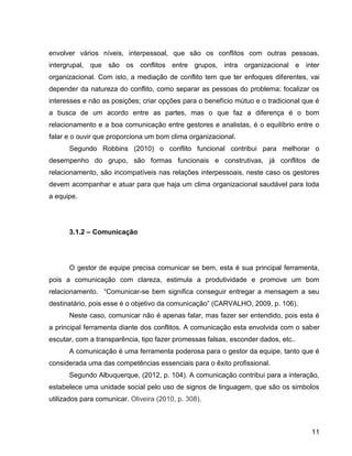 11
envolver vários níveis, interpessoal, que são os conflitos com outras pessoas,
intergrupal, que são os conflitos entre grupos, intra organizacional e inter
organizacional. Com isto, a mediação de conflito tem que ter enfoques diferentes, vai
depender da natureza do conflito, como separar as pessoas do problema; focalizar os
interesses e não as posições; criar opções para o benefício mútuo e o tradicional que é
a busca de um acordo entre as partes, mas o que faz a diferença é o bom
relacionamento e a boa comunicação entre gestores e analistas, é o equilíbrio entre o
falar e o ouvir que proporciona um bom clima organizacional.
Segundo Robbins (2010) o conflito funcional contribui para melhorar o
desempenho do grupo, são formas funcionais e construtivas, já conflitos de
relacionamento, são incompatíveis nas relações interpessoais, neste caso os gestores
devem acompanhar e atuar para que haja um clima organizacional saudável para toda
a equipe.
3.1.2 – Comunicação
O gestor de equipe precisa comunicar se bem, esta é sua principal ferramenta,
pois a comunicação com clareza, estimula a produtividade e promove um bom
relacionamento. “Comunicar-se bem significa conseguir entregar a mensagem a seu
destinatário, pois esse é o objetivo da comunicação” (CARVALHO, 2009, p. 106).
Neste caso, comunicar não é apenas falar, mas fazer ser entendido, pois esta é
a principal ferramenta diante dos conflitos. A comunicação esta envolvida com o saber
escutar, com a transparência, tipo fazer promessas falsas, esconder dados, etc..
A comunicação é uma ferramenta poderosa para o gestor da equipe, tanto que é
considerada uma das competências essenciais para o êxito profissional.
Segundo Albuquerque, (2012, p. 104). A comunicação contribui para a interação,
estabelece uma unidade social pelo uso de signos de linguagem, que são os simbolos
utilizados para comunicar. Oliveira (2010, p. 308).
 