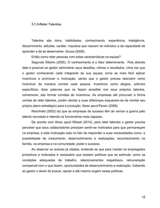 12
3.1.3-Reter Talentos
Talentos são dons, habilidades, conhecimento, experiência, inteligência,
discernimento, atitudes, caráter, impulsos que nascem do individuo e da capacidade de
aprender e de se desenvolver. Souza (2008).
Então como reter pessoas com estas características na equipe?
Segundo Ribeiro (2005), O conhecimento é o fator determinante. Pois através
dele é possível ao gestor administrar seus desafios, rotinas e resultados. Uma vez que
o gestor conhecendo cada integrante da sua equipe, torna se mais fácil aplicar
incentivos e promover a motivação, sendo que o gestor precisa descobrir como
incentivar da maneira correta cada pessoa. Incentivos como elogios, prêmios
específicos, dizer palavras que os façam acreditar nos seus próprios talentos,
comemorar, são formar corretas de incentivos. As empresas até procuram a forma
correta de reter talentos, porém devido a suas diferenças esquecem-se de montar seu
próprio plano estratégico para a produção. Alves apud Pavan (2008).
Reichheld (2002) diz que as empresas de sucesso têm de vencer a guerra pelo
talento recrutado e retendo os funcionários mais capazes.
De acordo com Alves apud Wlesel (2010), para reter talentos o gestor precisa
perceber que seus colaboradores precisam sentir-se motivados para que permaneçam
na empresa, e esta motivação esta no fato de responder a suas necessidades como: a
possibilidade de crescimento, desenvolvimento e realizações; reconhecimento na
família, na empresa e na comunidade; poder e sucesso.
Ao observar os autores já citados, endende se que para manter os empregados
produtivos e motivados é necessário que existam políticas que as estimule, como as
condições adequadas de trabalho, relacionamentos respeitosos, remuneração
compatível com o que fazem, oportunidades de desenvolvimento e realização. Cabendo
ao gestor o dever de buscar, apoiar e até mesmo sugerir essas políticas.
 