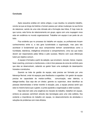 13
Conclusão
Após exaustiva análise em vários artigos, o que resultou no presente trabalho,
conclui se que ao longo da história o homem passou por várias mudanças na sua forma
de relacionar, saindo de uma vida nômade até a formação das tribos. E hoje mais do
que nunca, esta forma de relacionamento em grupo, agora com uma roupagem nova
esta em evidência no mundo organizacional. Trabalhar em equipe é ser parte de um
todo.
Fica evidente que no processo do trabalho em equipe, os profissionais trocam
conhecimentos entre si, e isto gera lucratividade a organização, mas para isto
acontecer é fundamental que seus componentes tenham características como a
humildade, tolerância, inteligência emocional e companheirismo. Uma vez que todos
devem ser responsáveis pelas falhas e pelo sucesso. Mesmo com suas diferenças
lutam por objetivo comum.
A equipe é formada a partir da seleção, que envolvem, recrutar, treinar, inspirar,
fazer coaching, promover a meritocracia, e isto é tirar pessoas da zona de conforto para
que elas se desenvolvam, cabendo ao gestor fazer uma avaliação de desempenho
honesta e construtiva.
Quando se trata da gestão da equipe, esta precisa ser formada por uma
liderança flexível, onde há espaços para feedbacks e sugestões. Um gestor de equipe
precisa ter capacidade de mediar conflitos, comunicação, reter talentos, e
delegar tarefas. Que seja ele um diretor, gerente ou supervisor, deve identificar as
pessoas desmotivadas e tentar reverter à situação, pois, a equipe precisa sentir que
esta no mesmo barco que o gestor, e juntos ajudarão a organização a obter sucesso.
Hoje ésta tem sido uma exigência do mecado de trabalho, trabalhar em equipe,
embora as pessoas caminhem através das tecnologias para uma vida solitária, fica
evidente a importância do trabalho em equipe, no desenvolvimento de atividades e
soluções de problemas com mais eficácia.
 