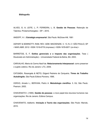 14
Bibliografia
ALVES, G. A; LEITE, L. P; FERREIRA, L. B. Gestão de Pessoas: Retenção de
Talentos. Pindamonhangaba – SP – 2010.
ANSOFF, H. I. Estratégia empresarial. São Paulo: McGraw-Hill, 1981
ASPARY & SEMINOTTI. RAM, REV. ADM. MACKENZIE, V. 13, N. 2 • SÃO PAULO, SP
• MAR./ABR. 2012 • ISSN 1518-6776 (impresso) • ISSN 1678-6971 (on-line) •
BARRETOS, E, F. Estilos gerenciais e o impacto das organizações. Tese (
Doutorado em Administração) – Universidade Federal da Bahia, BA, 2003.
CARVALHO, Maria do Carmo Nacif de. Relacionamento Interpessoal: como preservar
o sujeito coletivo. Rio de Janeiro: LTC, 2009.
CATUNDA, Rosangela & NETO, Edgard Pedreira de Cerqueira. Times de Trabalho
Autodirigido. São Paulo Editora Pioneira, 1996.
CERVO, Amado L.; BERVIAN, Pedro A. Metodologia científica. 5. Ed. São Paulo:
Pearson, 2002.
CHIAVENATO I. (1999). Gestão de pessoas: o novo papel dos recursos humanos nas
organizações. Rio de Janeiro. Editora Campus.
CHIAVENATO, Idalberto. Iniciação à Teoria das organizações. São Paulo: Manole,
2010.
 