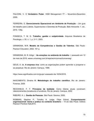 15
FALCONI, V. O Verdadeiro Poder. HSM Management 77 – Novembro-Dezembro
2009.
FERREIRA, G. Gerenciamento Operacional em Ambiente de Produção – Um guia
de trabalho para Líderes, Supervisores e Gerentes de Produção. Belo Horizonte: 1. ed.,
2010. 139p.
FONSECA, T. M. G. Trabalho, gestão e subjetividade. Arquivos Brasileiros de
Psicologia, v. 55, n. 1, p. 2-11, 2003.
GRAMIGNA, M.R. Modelo de Competências e Gestão de Talentos. São Paulo:
Pearson Education, 2002. 161 p.
GRAMIGNA, M. R. Artigo :: As emoções no ambiente de trabalho ( acessado em 12
de maio de 2018. wwws.universeg.com.br/wps/wcm/connect/universeg/
GEUS, A. de. A empresa viva: como as organizações podem aprender a prosperar e
se perpetuar. Rio de Janeiro: Campus, 1998.
https://www.significados.com.br/grupo/ acessado dia 16/04/2018.
NASCIMENTO, Dinalva M. Metodologia do trabalho científico. Rio de Janeiro:
Forense, 2005
REICHHELD, F. F. Princípios de lealdade: Como líderes atuais constroem
relacionamentos duradouros e lucrativos. Rio de Janeiro: Campus, 2002
RIBEIRO, A. L. Gestão de Pessoas. São Paulo: Saraiva, 2005.
ROBBINS, Stephen P., Timothy A. Judge, Filipe Sobral. Comportamento
organizacional: teoria e pratica no contexto brasileiro – 14 ed.-São Paulo: Editora
Pearson Prentice Hall,2010.
 