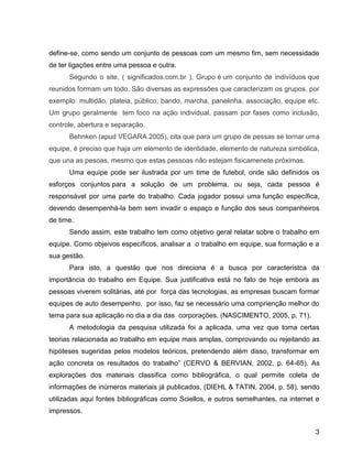 3
define-se, como sendo um conjunto de pessoas com um mesmo fim, sem necessidade
de ter ligações entre uma pessoa e outra.
Segundo o site, ( significados.com.br ), Grupo é um conjunto de indivíduos que
reunidos formam um todo. São diversas as expressões que caracterizam os grupos, por
exemplo: multidão, plateia, público, bando, marcha, panelinha, associação, equipe etc.
Um grupo geralmente tem foco na ação individual, passam por fases como inclusão,
controle, abertura e separação.
Behnken (apud VEGARA 2005), cita que para um grupo de pessas se tornar uma
equipe, é preciso que haja um elemento de identidade, elemento de natureza simbólica,
que una as pesoas, mesmo que estas pessoas não estejam fisicamenete próximas.
Uma equipe pode ser ilustrada por um time de futebol, onde são definidos os
esforços conjuntos para a solução de um problema, ou seja, cada pessoa é
responsável por uma parte do trabalho. Cada jogador possui uma função específica,
devendo desempenhá-la bem sem invadir o espaço e função dos seus companheiros
de time.
Sendo assim, este trabalho tem como objetivo geral relatar sobre o trabalho em
equipe. Como objeivos específicos, analisar a o trabalho em equipe, sua formação e a
sua gestão.
Para isto, a questão que nos direciona é a busca por característca da
importância do trabalho em Equipe. Sua justificativa está no fato de hoje embora as
pessoas viverem solitárias, até por força das tecnologias, as empresas buscam formar
equipes de auto desempenho, por isso, faz se necessário uma comprienção melhor do
tema para sua aplicação no dia a dia das corporações. (NASCIMENTO, 2005, p. 71).
A metodologia da pesquisa utilizada foi a aplicada, uma vez que toma certas
teorias relacionada ao trabalho em equipe mais amplas, comprovando ou rejeitando as
hipóteses sugeridas pelos modelos teóricos, pretendendo além disso, transformar em
ação concreta os resultados do trabalho” (CERVO & BERVIAN, 2002, p. 64-65). As
explorações dos materiais classifica como bibliográfica, o qual permite coleta de
informações de inúmeros materiais já publicados, (DIEHL & TATIN, 2004, p. 58), sendo
utilizadas aqui fontes bibliográficas como Sciellos, e outros semelhantes, na internet e
impressos.
 