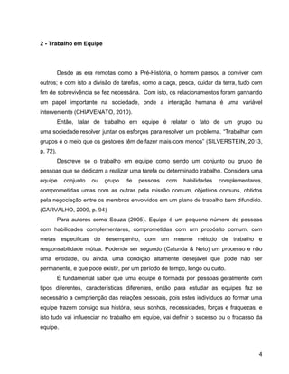 4
2 - Trabalho em Equipe
Desde as era remotas como a Pré-História, o homem passou a conviver com
outros; e com isto a divisão de tarefas, como a caça, pesca, cuidar da terra, tudo com
fim de sobrevivência se fez necessária. Com isto, os relacionamentos foram ganhando
um papel importante na sociedade, onde a interação humana é uma variável
interveniente (CHIAVENATO, 2010).
Então, falar de trabalho em equipe é relatar o fato de um grupo ou
uma sociedade resolver juntar os esforços para resolver um problema. “Trabalhar com
grupos é o meio que os gestores têm de fazer mais com menos” (SILVERSTEIN, 2013,
p. 72).
Descreve se o trabalho em equipe como sendo um conjunto ou grupo de
pessoas que se dedicam a realizar uma tarefa ou determinado trabalho. Considera uma
equipe conjunto ou grupo de pessoas com habilidades complementares,
comprometidas umas com as outras pela missão comum, objetivos comuns, obtidos
pela negociação entre os membros envolvidos em um plano de trabalho bem difundido.
(CARVALHO, 2009, p. 94)
Para autores como Souza (2005). Equipe é um pequeno número de pessoas
com habilidades complementares, comprometidas com urn propósito comum, com
metas especificas de desempenho, com um mesmo método de trabalho e
responsabilidade mútua. Podendo ser segundo (Catunda & Neto) um processo e não
uma entidade, ou ainda, uma condição altamente desejável que pode não ser
permanente, e que pode existir, por um período de tempo, longo ou curto.
É fundamental saber que uma equipe é formada por pessoas geralmente com
tipos diferentes, características diferentes, então para estudar as equipes faz se
necessário a comprienção das relações pessoais, pois estes indivíduos ao formar uma
equipe trazem consigo sua história, seus sonhos, necessidades, forças e fraquezas, e
isto tudo vai influenciar no trabalho em equipe, vai definir o sucesso ou o fracasso da
equipe.
 