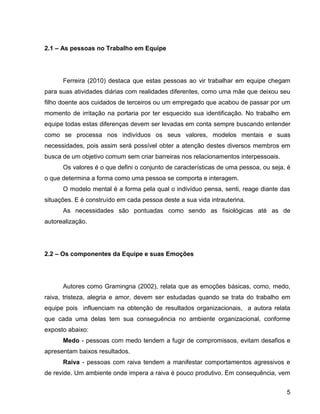 5
2.1 – As pessoas no Trabalho em Equipe
Ferreira (2010) destaca que estas pessoas ao vir trabalhar em equipe chegam
para suas atividades diárias com realidades diferentes, como uma mãe que deixou seu
filho doente aos cuidados de terceiros ou um empregado que acabou de passar por um
momento de irritação na portaria por ter esquecido sua identificação. No trabalho em
equipe todas estas diferenças devem ser levadas em conta sempre buscando entender
como se processa nos indivíduos os seus valores, modelos mentais e suas
necessidades, pois assim será possível obter a atenção destes diversos membros em
busca de um objetivo comum sem criar barreiras nos relacionamentos interpessoais.
Os valores é o que defini o conjunto de características de uma pessoa, ou seja, é
o que determina a forma como uma pessoa se comporta e interagem.
O modelo mental é a forma pela qual o indivíduo pensa, senti, reage diante das
situações. E é construído em cada pessoa deste a sua vida intrauterina.
As necessidades são pontuadas como sendo as fisiológicas até as de
autorealização.
2.2 – Os componentes da Equipe e suas Emoções
Autores como Gramingna (2002), relata que as emoções básicas, como, medo,
raiva, tristeza, alegria e amor, devem ser estudadas quando se trata do trabalho em
equipe pois influenciam na obtenção de resultados organizacionais, a autora relata
que cada uma delas tem sua conseguência no ambiente organizacional, conforme
exposto abaixo:
Medo - pessoas com medo tendem a fugir de compromissos, evitam desafios e
apresentam baixos resultados.
Raiva - pessoas com raiva tendem a manifestar comportamentos agressivos e
de revide. Um ambiente onde impera a raiva é pouco produtivo. Em consequência, vem
 