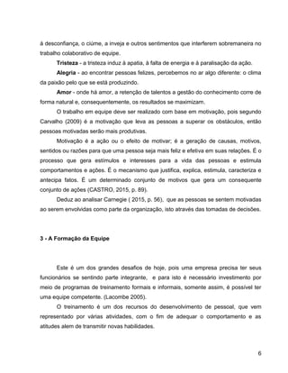 6
á desconfiança, o ciúme, a inveja e outros sentimentos que interferem sobremaneira no
trabalho colaborativo de equipe.
Tristeza - a tristeza induz à apatia, à falta de energia e à paralisação da ação.
Alegria - ao encontrar pessoas felizes, percebemos no ar algo diferente: o clima
da paixão pelo que se está produzindo.
Amor - onde há amor, a retenção de talentos a gestão do conhecimento corre de
forma natural e, consequentemente, os resultados se maximizam.
O trabalho em equipe deve ser realizado com base em motivação, pois segundo
Carvalho (2009) é a motivação que leva as pessoas a superar os obstáculos, então
pessoas motivadas serão mais produtivas.
Motivação é a ação ou o efeito de motivar; é a geração de causas, motivos,
sentidos ou razões para que uma pessoa seja mais feliz e efetiva em suas relações. É o
processo que gera estímulos e interesses para a vida das pessoas e estimula
comportamentos e ações. É o mecanismo que justifica, explica, estimula, caracteriza e
antecipa fatos. É um determinado conjunto de motivos que gera um consequente
conjunto de ações (CASTRO, 2015, p. 89).
Deduz ao analisar Carnegie ( 2015, p. 56), que as pessoas se sentem motivadas
ao serem envolvidas como parte da organização, isto através das tomadas de decisões.
3 - A Formação da Equipe
Este é um dos grandes desafios de hoje, pois uma empresa precisa ter seus
funcionários se sentindo parte integrante, e para isto é necessário investimento por
meio de programas de treinamento formais e informais, somente assim, é possível ter
uma equipe competente. (Lacombe 2005).
O treinamento é um dos recursos do desenvolvimento de pessoal, que vem
representado por várias atividades, com o fim de adequar o comportamento e as
atitudes alem de transmitir novas habilidades.
 