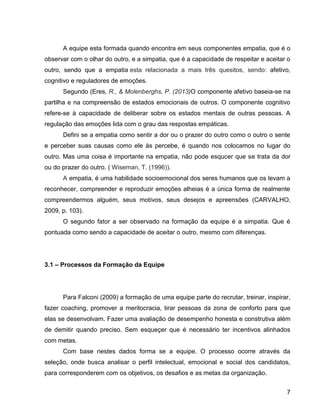 7
A equipe esta formada quando encontra em seus componentes empatia, que é o
observar com o olhar do outro, e a simpatia, que é a capacidade de respeitar e aceitar o
outro, sendo que a empatia esta relacionada a mais três quesitos, sendo: afetivo,
cognitivo e reguladores de emoções.
Segundo (Eres, R., & Molenberghs, P. (2013)O componente afetivo baseia-se na
partilha e na compreensão de estados emocionais de outros. O componente cognitivo
refere-se à capacidade de deliberar sobre os estados mentais de outras pessoas. A
regulação das emoções lida com o grau das respostas empáticas.
Defini se a empatia como sentir a dor ou o prazer do outro como o outro o sente
e perceber suas causas como ele às percebe, é quando nos colocamos no lugar do
outro. Mas uma coisa é importante na empatia, não pode esqucer que se trata da dor
ou do prazer do outro. ( Wiseman, T. (1996)).
A empatia, é uma habilidade socioemocional dos seres humanos que os levam a
reconhecer, compreender e reproduzir emoções alheias é a única forma de realmente
compreendermos alguém, seus motivos, seus desejos e apreensões (CARVALHO,
2009, p. 103).
O segundo fator a ser observado na formação da equipe é a simpatia. Que é
pontuada como sendo a capacidade de aceitar o outro, mesmo com diferenças.
3.1 – Processos da Formação da Equipe
Para Falconi (2009) a formação de uma equipe parte do recrutar, treinar, inspirar,
fazer coaching, promover a meritocracia, tirar pessoas da zona de conforto para que
elas se desenvolvam. Fazer uma avaliação de desempenho honesta e construtiva além
de demitir quando preciso. Sem esqueçer que é necessário ter incentivos alinhados
com metas.
Com base nestes dados forma se a equipe. O processo ocorre através da
seleção, onde busca analisar o perfil intelectual, emocional e social dos candidatos,
para corresponderem com os objetivos, os desafios e as metas da organização.
 