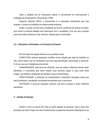 8
Após a seleção faz se necessário aplicar o treinamento as recompensas e
avaliação de desempenho, (Chiavenato 1999).
Segundo (Barreto 2003), o treinamento é a educação profissional que visa
adaptar o homem ao trabalho em determinada empresa.
Então a equipe só terá bons resultados se houver confiança de ambos os lados,
pois assim é possível delegar sem preocupar com a qualidade, uma vez que a equipe
sente que esta confiança é real, abrindo espaço para a motivação.
3.2 – Situações enfrentadas na formação da Equipe
Na formação da equipe atenta se as questões como:
CONFLITOS: sempre aparecem conflitos numa relação que seja de trabalho ou
não, sendo assim, faz se necessário que este seja identificado, gerenciado e resolvido.
É ai que usa se a inteligência emocional.
COMUNICAÇÃO: esta deve ser eficiente, pois as metas e objetivos devem estar
alinhados, é importante que todos saibam qual caminho seguir e mais onde deve
chegar, isto facilita a delegação de tarefas e seus cumprimentos.
PROATIVIDADE: é antecipar as necessidades é identificar situações antes que
elas aconteçam, resultando na tomada de decisões que a solucione.
INOVAÇÃO: é procurar soluções criativas, que leva a equipe a obter melhores
resultados.
4 - Gestão da Equipe
Desde o inicio no século XX, fala se sobre gestão de pessoas, mas a partir dos
princípios de Henri Fayol, em seus fundamentos os gestores deveriam desempenhar as
 