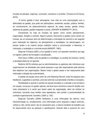 9
funções de planejar, organizar, comandar, coordenar e controlar. (Teixeira et al Correa,
2015).
O termo gestão é bem abrangente, mas nota se uma preocupação com a
efetividade da gestão, que pode ser participativa, ambiental, escolar, pública, familiar,
do conhecimento, do desenvolvimento regional, de redes sociais, gestão clínica,
sistemas de gestão, gestão integrada e outras. (ASPARY & SEMINOTTI. 2012).
Compriende se hoje as funções de gestor como sendo planejamento,
organização, direção e controle. Alguns autores, descrevem a gestão como sendo um
manejo, de um processo ativo de determinação e orientação do caminho a ser seguido
para realização de objetivos, de planejamento e estratégias, de alavancagem, um
pensar amplo e ao mesmo tempo metódico sobre a comunicação, a liderança, a
motivação, a avaliação e o controle social (ANSOFF, 1981).
Segundo Fonseca (2003, p.3) a gestão é como, um operador semiótico que age
no registro coletivo de formação e socialização.
Para Geus (1998) a arte da gestão é a estratégia, no sentido de conduzir, sendo
a atividade diária de um gerente.
Robbins (2010) enfatiza que os administradores ou gestores são indivíduos que
supervisionam as atividades das outras pessoas e que são responsáveis pelo alcance
dos objetivos nas organizações. Desse modo o gestor passa a ser responsável pela
motivação e direção dos subordinados.
A gestão da equipe deve partir de uma liderança flexível, onde há espaços para
feedbacks, sugestões e opiniões, pois isto estimula a proatividade e facilita a inovações.
Flexibilidade é quando a opinião da equipe prevalece e a decisão a ser tomada é
em equipe, nunca por um gestor apenas, isto leva seus membros a assumir tarefas com
mais entusiasmo e a sentir que fazem parte da organização, alem de civilizar os
indivíduos, tornando suas tarefas mais agradáveis, sem perder a particularidade do
contexto organizacional. Carvalho ( 2009, p. 102).
Segundo Carvalho (2009) feedbacks é uma informação de retorno, uma
retroinformação ou, simplesmente, uma informação como resposta a algum estímulo,
verbal ou não, sendo assim, faz se necessário pois, o retorno recebido do trabalho que
foi desenvolvido leva as pessoas a aperfeiçoá-lo. Através dele é possível ter uma
 