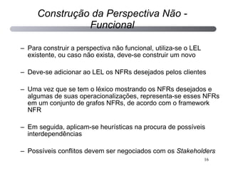 Para construir a perspectiva não funcional, utiliza-se o LEL existente, ou caso não exista, deve-se construir um novo Deve-se adicionar ao LEL os NFRs desejados pelos clientes Uma vez que se tem o léxico mostrando os NFRs desejados e algumas de suas operacionalizações, representa-se esses NFRs em um conjunto de grafos NFRs, de acordo com o framework NFR Em seguida, aplicam-se heurísticas na procura de possíveis interdependências Possíveis conflitos devem ser negociados com os  Stakeholders Construção da Perspectiva Não - Funcional 
