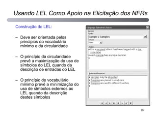 Construção do LEL: Deve ser orientada pelos princípios do vocabulário mínimo e da circularidade O princípio da circularidade prevê a maximização do uso de símbolos do LEL quando da descrição de entradas do LEL O princípio do vocabulário mínimo prevê a minimização do uso de símbolos externos ao LEL quando da descrição destes símbolos Usando LEL Como Apoio na Elicitação dos NFRs 