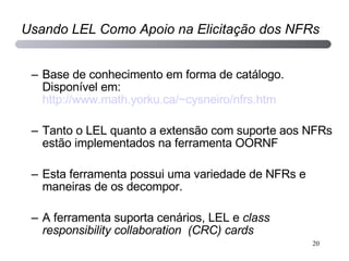 Base de conhecimento em forma de catálogo. Disponível em:  http://www.math.yorku.ca/~cysneiro/nfrs.htm   Tanto o LEL quanto a extensão com suporte aos NFRs estão implementados na ferramenta OORNF  Esta ferramenta possui uma variedade de NFRs e maneiras de os decompor. A ferramenta suporta cenários, LEL e  class responsibility collaboration  (CRC) cards Usando LEL Como Apoio na Elicitação dos NFRs 