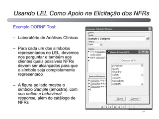 Exemplo OORNF Tool: Laboratório de Análises Clínicas Para cada um dos símbolos representados no LEL, devemos nos perguntar e também aos clientes quais possíveis NFRs devem ser alcançados para que o símbolo seja completamente representado A figura ao lado mostra o símbolo  Sample  (amostra), com sua  notion e behavioral response,  além do catálogo de NFRs Usando LEL Como Apoio na Elicitação dos NFRs 