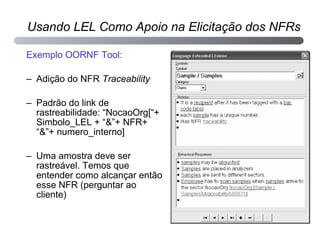 Exemplo OORNF Tool: Adição do NFR  Traceability Padrão do link de rastreabilidade: “NocaoOrg[“+ Simbolo_LEL + “&”+ NFR+ “&”+ numero_interno] Uma amostra deve ser rastreável. Temos que entender como alcançar então esse NFR (perguntar ao cliente) Usando LEL Como Apoio na Elicitação dos NFRs 