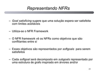 Goal satisficing  sugere que uma solução espera ser satisfeita com limites aceitáveis Utiliza-se o NFR Framework O NFR framework vê os NFRs como objetivos que são conflitantes entre sí Esses objetivos são representados por  softgoals  para serem satisfeitos Cada  softgoal  será decomposto em  subgoals  representado por uma estrutura de grafo inspirado em árvores and/or Representando NFRs 