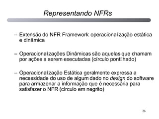 Extensão do NFR Framework: operacionalização estática e dinâmica Operacionalizações Dinâmicas são aquelas que chamam por ações a serem executadas (círculo pontilhado) Operacionalização Estática geralmente expressa a necessidade do uso de algum dado no  design  do software para armazenar a informação que é necessária para satisfazer o NFR (círculo em negrito) Representando NFRs 