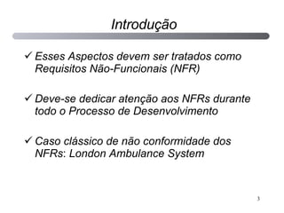 Introdução Esses Aspectos devem ser tratados como Requisitos Não-Funcionais (NFR) Deve-se dedicar atenção aos NFRs durante todo o Processo de Desenvolvimento Caso clássico de não conformidade dos NFRs :  London Ambulance System 