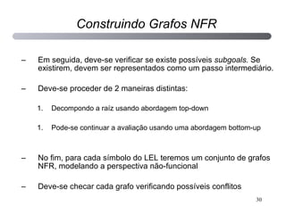 Em seguida, deve-se verificar se existe possíveis  subgoals.  Se existirem, devem ser representados como um passo intermediário. Deve-se proceder de 2 maneiras distintas: Decompondo a raíz usando abordagem top-down Pode-se continuar a avaliação usando uma abordagem bottom-up No fim, para cada símbolo do LEL teremos um conjunto de grafos NFR, modelando a perspectiva não-funcional Deve-se checar cada grafo verificando possíveis conflitos Construindo Grafos NFR 