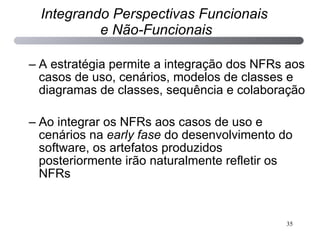 A estratégia permite a integração dos NFRs aos casos de uso, cenários, modelos de classes e diagramas de classes, sequência e colaboração Ao integrar os NFRs aos casos de uso e cenários na  early fase  do desenvolvimento do software, os artefatos produzidos posteriormente irão naturalmente refletir os NFRs Integrando Perspectivas Funcionais  e Não-Funcionais 