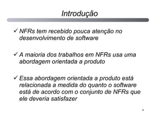 Introdução NFRs tem recebido pouca atenção no desenvolvimento de software A maioria dos trabalhos em NFRs usa uma abordagem orientada a produto Essa abordagem orientada a produto está relacionada a medida do quanto o software está de acordo com o conjunto de NFRs que ele deveria satisfazer 