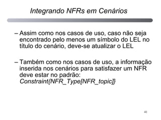 Assim como nos casos de uso, caso não seja encontrado pelo menos um símbolo do LEL no título do cenário, deve-se atualizar o LEL Também como nos casos de uso, a informação inserida nos cenários para satisfazer um NFR deve estar no padrão:  Constraint{NFR_Type[NFR_topic]} Integrando NFRs em Cenários 