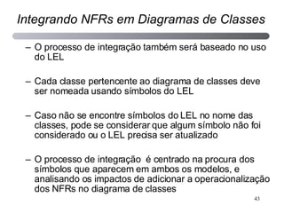 O processo de integração também será baseado no uso do LEL Cada classe pertencente ao diagrama de classes deve ser nomeada usando símbolos do LEL Caso não se encontre símbolos do LEL no nome das classes, pode se considerar que algum símbolo não foi considerado ou o LEL precisa ser atualizado O processo de integração  é centrado na procura dos símbolos que aparecem em ambos os modelos, e analisando os impactos de adicionar a operacionalização dos NFRs no diagrama de classes Integrando NFRs em Diagramas de Classes 