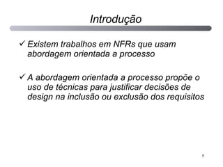 Introdução Existem trabalhos em NFRs que usam abordagem orientada a processo A abordagem orientada a processo propõe o uso de técnicas para justificar decisões de design na inclusão ou exclusão dos requisitos 