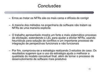 Erros ao tratar os NFRs são os mais caros e difíceis de corrigir A maioria dos métodos na engenharia de software não tratam os NFRs de uma maneira explicita O trabalho apresentado mostra um forte e mais sistemático processo de elicitação, extendendo o LEL para ajudar a elicitar NFRs, usando heurísticas para solução de conflitos e um importante processo de integração de perspectivas funcionais e não funcionais Por fim, comprovou-se a estratégia realizando 3 estudos de caso. Os resultados sugerem que o uso da estratégia ajuda a melhorar a qualidade do modelo conceitual final, além de tornar o processo de desenvolvimento de software mais produtivo Conclusões 
