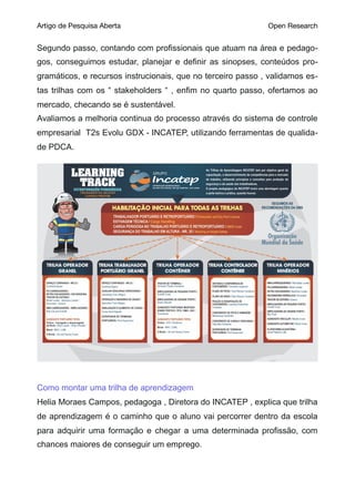 Artigo de Pesquisa Aberta Open Research
Segundo passo, contando com profissionais que atuam na área e pedago-
gos, conseguimos estudar, planejar e definir as sinopses, conteúdos pro-
gramáticos, e recursos instrucionais, que no terceiro passo , validamos es-
tas trilhas com os “ stakeholders “ , enfim no quarto passo, ofertamos ao
mercado, checando se é sustentável.
Avaliamos a melhoria continua do processo através do sistema de controle
empresarial T2s Evolu GDX - INCATEP, utilizando ferramentas de qualida-
de PDCA.
Como montar uma trilha de aprendizagem
Helia Moraes Campos, pedagoga , Diretora do INCATEP , explica que trilha
de aprendizagem é o caminho que o aluno vai percorrer dentro da escola
para adquirir uma formação e chegar a uma determinada profissão, com
chances maiores de conseguir um emprego.
 