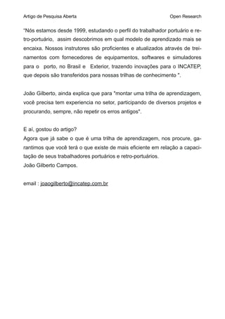 Artigo de Pesquisa Aberta Open Research
“Nós estamos desde 1999, estudando o perfil do trabalhador portuário e re-
tro-portuário, assim descobrimos em qual modelo de aprendizado mais se
encaixa. Nossos instrutores são proficientes e atualizados através de trei-
namentos com fornecedores de equipamentos, softwares e simuladores
para o porto, no Brasil e Exterior, trazendo inovações para o INCATEP,
que depois são transferidos para nossas trilhas de conhecimento ".
João Gilberto, ainda explica que para "montar uma trilha de aprendizagem,
você precisa tem experiencia no setor, participando de diversos projetos e
procurando, sempre, não repetir os erros antigos".
E aí, gostou do artigo?
Agora que já sabe o que é uma trilha de aprendizagem, nos procure, ga-
rantimos que você terá o que existe de mais eficiente em relação a capaci-
tação de seus trabalhadores portuários e retro-portuários.
João Gilberto Campos.
email : joaogilberto@incatep.com.br
 