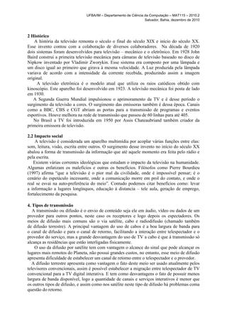 UFBA/IM – Departamento de Ciência da Computação – MAT115 – 2010.2
                                                                 Salvador, Bahia, dezembro de 2010



2 Histórico
    A história da televisão remonta o século o final do século XIX e início do século XX.
Esse invento contou com a colaboração de diversos colaboradores. Na década de 1920
dois sistemas foram desenvolvidos para televisão – mecânico e o eletrônico. Em 1928 John
Baird construi a primeira televisão mecânica para câmaras de televisão baseado no disco de
Nipkow inventado por Vladimir Zworykin. Esse sistema era composto por uma lâmpada e
um disco igual ao primeiro que girava à mesma velocidade. A Luz produzida pela lâmpada
variava de acordo com a intensidade da corrente recebida, produzindo assim a imagem
original.
     A televisão eletrônica é o modelo atual que utiliza os raios catódicos obtido com
kinoscópio. Este aparelho foi desenvolvido em 1923. A televisão mecânica foi posta de lado
em 1930.
   A Segunda Guerra Mundial impulsionou o aprimoramento da TV e é desse período o
surgimento da televisão a cores. O surgimento das emissoras também é dessa época. Canais
como a BBC, CBS e CGT abriam as portas para a transmissão de programas e eventos
esportivos. Houve melhora na rede de transmissão que passou de 60 linhas para até 405.
   No Brasil a TV foi introduzida em 1950 por Assis Chateaubriand também criador da
primeira emissora de televisão.

2.2 Impacto social
    A televisão é considerada um aparelho multimídia por acoplar várias funções entre elas:
som, leitura, visão, escrita entre outros. O surgimento desse invento no início do século XX
abalou a forma de transmissão da informação que até aquele momento era feita pelo rádio e
pela escrita.
   Existem várias correntes ideológicas que estudam o impacto da televisão na humanidade.
Algumas enfatizam os malefícios e outras os benefícios. Filósofos como Pierre Bourdieu
(1997) afirma “que a televisão é o pior mal da civilidade, onde é impossível pensar; é o
cenário do espetáculo incessante, onde a comunicação morre em prol do contato, e onde o
real se esvai na auto-preferência do meio”. Contudo podemos citar benefícios como: levar
a informação a lugares longínquos, educação à distancia – tele aula, geração de emprego,
fortalecimento da pesquisa.

4. Tipos de transmissão
   A transmissão ou difusão é o envio de conteúdo seja ele em áudio, vídeo ou dados de um
provedor para outros pontos, neste caso os receptores e logo depois os espectadores. Os
meios de difusão mais comuns são o via satélite, cabo e radiodifusão (chamado também
de difusão terrestre). A principal vantagem do uso de cabos é a boa largura de banda para
o canal de difusão e para o canal de retorno, facilitando a interação entre telespectador e o
provedor do serviço, mas a grande desvantagem do uso de TV a cabo é que á transmissão só
alcança as residências que estão interligadas fisicamente.
    O uso da difusão por satélite tem com vantagem o alcance do sinal que pode alcançar os
lugares mais remotos do Planeta, não possui grandes custos, no entanto, esse meio de difusão
apresenta dificuldade de estabelecer um canal de retorno entre o telespectador e o provedor.
   A difusão terrestre apresenta como vantagem o fato deste meio ser usado atualmente pelos
televisores convencionais, assim é possível estabelecer a migração entre telespectador de TV
convencional para a TV digital interativa. E tem como desvantagens o fato de possuir menos
largura de banda disponível, logo a quantidade de canais e serviços interativos é menor que
os outros tipos de difusão, e assim como nos satélite neste tipo de difusão há problemas coma
questão do retorno.
 