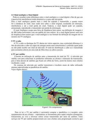 UFBA/IM – Departamento de Ciência da Computação – MAT115 – 2010.2
                                                                  Salvador, Bahia, dezembro de 2010



4.1 Sinal analógico x Sinal digital
  Pode-se ressaltar como diferenças entre o sinal analógico e o sinal digital o fato de que um
é passível de interferência (ruído aleatório) e o outro não tem perda.
Para o sinal analógico quanto mais o sinal for copiado e transmitido, e quanto maior
for à distância do sinal, mais ruído terá sobre o sinal original, resultando em distorção,
interferência e até a total perda do sinal. Todavia, o sinal digital pode ser copiado,
armazenado, reproduzido e transmitido sem perda da informação.
   O sinal Analógico ocupa uma faixa de freqüência bem maior, sua definição de imagem é
de 480 linhas horizontais com um padrão de som estéreo. Já o sinal digital possui uma taxa
de freqüência bem menor que o sinal analógico e seu formato de definição da imagem são os
mesmos da TV analógica.

5 TV a cabo
   A TV a cabo se distingue da TV aberta em vários aspectos, mas a principal diferença é o
fato da televisão a cabo ser capaz de carregar muito mais transmissões e controlar quem pode
ou não pode receber um sinal de televisão. O sinal de distribuição a cabo só é transmitido
para assinantes através de uma rede de fibra ótica ou cabos coaxiais.

6 TV por satélite
    Consiste na utilização de satélites para a transmissão do sinal da TV. A televisão por
satélite vem para solucionar os problemas referentes ao alcance e distorção da transmissão,
pois é feita através de satélites que ficam em orbita da Terra, assim há muitos mais clientes
recebendo o sinal.
    Os sistemas de televisão por satélite transmitem e recebem sinais de rádio utilizando
antenas especializadas as parabólicas de satélite.
Veja a figura abaixo:




                                         Figura1: Os componentes

     Para se ter a TV por satélite é necessário comprar a parabólica e o receptor, estes
equipamentos dá aos clientes – espectadores as ferramentas para captar estações estrangeiras,
transmissões ao vivo e diversas outras coisas transmitidas por meio de satélites. Estes
serviços da TV por satélite proporcionam aos seus clientes uma programação exclusiva que
 
