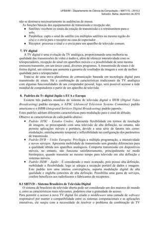 UFBA/IM – Departamento de Ciência da Computação – MAT115 – 2010.2
                                                                 Salvador, Bahia, dezembro de 2010


não se destinava necessariamente às audiências de massa.
  As funções básicas dos equipamentos de transmissão e recepção são:
   ● Satélites: recebem os sinais da estação de transmissão e o retransmitem para o
       solo.
   ● Parabólica: capta o sinal do satélite (ou múltiplos satélites na mesma região do
       céu) e o envia para o receptor na casa do espectador.
   ● Receptor: processa o sinal e o envia para um aparelho de televisão comum.

 7. TV digital
    A TV digital é uma evolução da TV analógica, proporcionando uma melhoria na
qualidade das transmissões de vídeo e áudio e, além de oferecer interatividade com os
telespectadores, recepção do sinal em aparelhos móveis e a possibilidade de uma mesma
emissora transmitir, em um único canal, diversos programas. A transmissão de sinais é de
forma digital, um sistema que aumenta a garantia de resultados da imagem e som de melhor
qualidade para o telespectador.
    Trata-se de uma nova plataforma de comunicação baseada em tecnologia digital para
transmissão de sinais. Há a combinação de características tradicionais da TV analógica
com algumas funcionalidades de um computador pessoal, logo, será possível acessar a rede
mundial de computadores a partir de um aparelho de televisão.

 8. Padrões da Tv digital Japão x EUA e Europa
    Existem três padrões mundiais de sistema de televisão digital o DVB (Digital Video
Broadcasting) padrão europeu, o ATSC (Advanced Television Systems Committee) padrão
americano e o ISDB (Integrated Services Digital Broadcasting) padrão japonês.
Estes padrões adotam diferentes características para modulação para o sinal de difusão.
Observe as características de cada padrão abaixo:
    ● Padrão ATSC – Estados Unidos: Apresenta flexibilidade em termos de resolução
        de imagem, se preocupando com uma televisão de alta definição, no entanto, não
        permite aplicações móveis e portáteis, devido a uma série de fatores tais como:
        modulação, entrelaçamento temporal e inflexibilidade na configuração dos parâmetros
        de transmissão.
    ● Padrão DVB – União Européia: Privilegia a múltipla programação, a interatividade
        e novos serviços. Apresenta mobilidade de transmissão sem grandes diferenciais para
        a qualidade obtida nos aparelhos analógicos. Comporta transmissão em dispositivos
        móveis, no entanto, não funciona satisfatoriamente, principalmente no modo
        hierárquico, quando transmite ao mesmo tempo para televisão em alta definição e
        sistemas móveis.
    ● Padrão ISDB – Japão : É considerado o mais avançado, pois possui alta definição,
        mobilidade e flexibilidade, logo se adequa a recepção portátil de dados e imagens.
        Este padrão tem uma intensa convergência, suporta modulação digital de alta
        qualidade e engloba conceitos de alta definição. Possibilita uma gama de serviços,
        confere benefícios aos radiofusores e fabricantes de receptores.

8.1 SBTVD – Sistema Brasileiro de Televisão Digital
   O sistema de brasileiro de televisão aberta pode ser considerado um dos maiores do mundo
e, entre as características mais relevantes, podemos citar a gratuidade do acesso.
Para permitir o acesso à nova TV digital foi criado o middleware uma camada de software
responsável por manter a compatibilidade entre os sistemas computacionais e as aplicações
interativas, ele surgiu com a necessidade de resolver o problema da combinação de TV
 