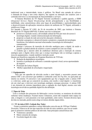 UFBA/IM – Departamento de Ciência da Computação – MAT115 – 2010.2
                                                                  Salvador, Bahia, dezembro de 2010


tradicional com a interatividade, textos é gráficos. No Brasil esta camada de software
é chamada de Ginga e tem como objetivo, dar suporte na interação dos usuários com o
conteúdo televisivo e a incorporação de funcionalidades e serviços.
      O Sistema Brasileiro de TV Digital Terrestre escolheram o padrão japonês, o ISDB
(Integrated Services Digital Broadcasting) devido principalmente a sua flexibilidade e
mobilidade, estas características abria uma leque de possibilidades e particularidades para
o desenvolvimento de aplicações interativas dentro do ambiente da TV Digital, utilizando o
middleware Ginga.
Foi lançado o decreto Nº 4.901, de 26 de novembro de 2003, que instituiu o Sistema
Brasileiro de TV Digital (SBTVD). E dentre suas leis se destacam:
    ● promover a inclusão social, a diversidade cultural do País por meio do acesso à
        tecnologia digital, visando à democratização da informação;
    ● propiciar a criação de rede universal de educação à distância;
    ● estimular a pesquisa e o desenvolvimento e propiciar a expansão de tecnologias
        brasileiras e da indústria nacional relacionadas à tecnologia de informação e
        comunicação;
    ● planejar o processo de transição da televisão analógica para a digital, de modo a
        garantir a gradual adesão de usuários a custos compatíveis com sua renda;
     É evidente que o decreto além de estabelecer diretrizes para a transição do sistema
analógico para o digital, deixa claro que o avanço tecnológico não se restringe a apenas a
troca de equipamentos, visando também à inclusão social.
Quanto aos benefícios esperados do Programa Brasileiro de TVD são:
    ● Redução da dependência tecnológica.
    ● Incentivo à produção de softwares e conteúdo regional e local, novas oportunidades
        de negócio.
    ● Promoção da Cultura Digital.
    ● Melhor capacidade de articulação e negociação.


11 Equipamentos
      Para que um aparelho de televisão receba o sinal digital, e necessário possuir uma
antena UHF e um conversor que também é conhecido como Set-Top Box, no qual pode ser
interno ou externo. O conversor é um equipamento que faz a ligação entre a antena UHF
e o televisor, sendo que ao conectá-lo na antena, este recebe o sinal digital e o transforma
em um sinal que o televisor com tecnologia analógica consegue processar. A antena UHF
é um elemento de extrema importância para a captação do sinal digital, mesmo com toda
tecnologia envolvida na qualidade digital de alta definição.

12 Tipos de Telas
   Com a evolução dos processos de fabricação e novos inventos, os monitores de televisão
sofreram várias mudanças. Ficaram menos volumosos, assim não ocupando tanto espaço na
sala, a imagem e o som passaram a ter mais qualidades, entre outros. Existem diversos tipos
de telas no mercado, porém neste artigo só iremos abordar alguns deles.

12.1 TV de tubo (CRT- Cathode Ray Tube)
    Foram os primeiros aparelhos a serem fabricados cerca do ano de 1929 por Vladimir
Zworykin. Tratava-se de um tipo específico de tubo de raios catódicos, que iria ser usado
para os primeiros sistemas práticos de televisão. Suas principais características são:
    ● Volumosas e pesadas;
    ● Maior consumo de energia;
    ● Excelente ângulo de visão.
 