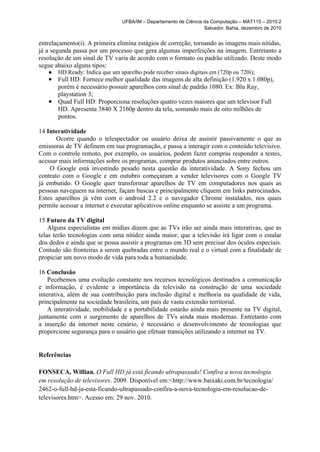 UFBA/IM – Departamento de Ciência da Computação – MAT115 – 2010.2
                                                                   Salvador, Bahia, dezembro de 2010


entrelaçamento(i). A primeira elimina estágios de correção, tornando as imagens mais nítidas,
já a segunda passa por um processo que gera algumas imperfeições na imagem. Entretanto a
resolução de um sinal de TV varia de acordo com o formato ou padrão utilizado. Deste modo
segue abaixo alguns tipos:
   ●   HD Ready: Indica que um aparelho pode receber sinais digitais em (720p ou 720i);
   ● Full HD: Fornece melhor qualidade das imagens de alta definição (1.920 x 1.080p),
     porém é necessário possuir aparelhos com sinal de padrão 1080. Ex: Blu Ray,
     playstation 3;
   ● Quad Full HD: Proporciona resoluções quatro vezes maiores que um televisor Full
     HD. Apresenta 3840 X 2160p dentro da tela, somando mais de oito milhões de
     pontos.

14 Interatividade
       Ocorre quando o telespectador ou usuário deixa de assistir passivamente o que as
emissoras de TV definem em sua programação, e passa a interagir com o conteúdo televisivo.
Com o controle remoto, por exemplo, os usuários, podem fazer compras responder a testes,
acessar mais informações sobre os programas, comprar produtos anunciados entre outros.
    O Google está investindo pesado nesta questão da interatividade. A Sony fechou um
contrato com o Google e em outubro começaram a vender televisores com o Google TV
já embutido. O Google quer transformar aparelhos de TV em computadores nos quais as
pessoas naveguem na internet, façam buscas e principalmente cliquem em links patrocinados.
Estes aparelhos já vêm com o android 2.2 e o navegador Chrome instalados, nos quais
permite acessar a internet e executar aplicativos online enquanto se assiste a um programa.

15 Futuro da TV digital
    Alguns especialistas em mídias dizem que as TVs irão ser ainda mais interativas, que as
telas terão tecnologias com uma nitidez ainda maior, que a televisão irá ligar com o estalar
dos dedos e ainda que se possa assistir a programas em 3D sem precisar dos óculos especiais.
Contudo são fronteiras a serem quebradas entre o mundo real e o virtual com a finalidade de
propiciar um novo modo de vida para toda a humanidade.

16 Conclusão
    Pecebemos uma evolução constante nos recursos tecnológicos destinados a comunicação
e informação, é evidente a importância da televisão na construção de uma sociedade
interativa, além de sua contribuição para inclusão digital e melhoria na qualidade de vida,
principalmente na sociedade brasileira, um país de vasta extensão territorial.
    A interatividade, mobilidade e a portabilidade estarão ainda mais presente na TV digital,
juntamente com o surgimento de aparelhos de TVs ainda mais modernas. Entretanto com
a inserção da internet neste cenário, é necessário o desenvolvimento de tecnologias que
proporcione segurança para o usuário que efetuar transições utilizando a internet na TV.


Referências

FONSECA, Willian. O Full HD já está ficando ultrapassado! Confira a nova tecnologia
em resolução de televisores. 2009. Disponível em:<http://www.baixaki.com.br/tecnologia/
2462-o-full-hd-ja-esta-ficando-ultrapassado-confira-a-nova-tecnologia-em-resolucao-de-
televisores.htm>. Acesso em: 29 nov. 2010.
 