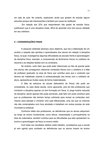 13
em sala de aula. No entanto, explicaram ainda que gostam de estudar alguns
assuntos porque são interessantes e também por causa do vestibular.
Em relação aos 22% que responderam não gostar de estudar física,
justificaram que é uma disciplina chata, difícil de aprender e/ou tem pouca utilidade
em seu cotidiano.
5 – CONSIDERAÇÕES FINAIS
A pesquisa realizada alcançou seus objetivos, que era a elaboração de um
cenário a respeito das opiniões e aprendizados dos alunos em relação à disciplina
física, na qual, investigamos algumas dificuldades do alunado frente à aprendizagem
da disciplina física, exemplo, a compreensão de fenômenos físicos no cotidiano do
discente e as relações destes com os conteúdos.
No entanto, outro fator que pode estar relacionado ao fato de grande parte
dos alunos não conseguirem relacionar conteúdos físicos com o cotidiano é a falta
de professor graduado na área de física que contribui para que o conteúdo que
deveria ser trabalhado visando à contextualização dos temas com o cotidiano do
aluno, apresenta-se muitas vezes de forma matematizada.
A falta de estrutura da escola (laboratório de física) não pode ser
considerada, no caso desta escola, como agravante, pois de três professores que
ministram a disciplina apenas um tem formação em física. A carga horária reduzida
da disciplina, sendo apenas três aulas semanais, este fator sim pode contribuir para
que os professores não tenham tempo suficiente para revisar os conteúdos nem
mesmo para planejar e ministrar uma aula diferenciada, uma vez que os mesmos
não são contemplados com hora atividade e trabalham em outras escolas da rede
municipal ou estadual.
Conforme relato dos professores, as deficiências que os alunos adquiriram
ao longo do ensino fundamental, como leitura, interpretação e principalmente na
área da matemática, também contribui para as dificuldades que eles apresentam no
ensino e aprendizagem da física no ensino médio.
Com base nos resultados obtidos neste trabalho, constatamos que a escola
já vem agindo para combater as deficiências que os alunos trazem do ensino
 