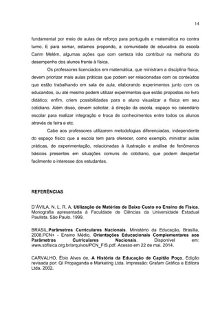 14
fundamental por meio de aulas de reforço para português e matemática no contra
turno. E para somar, estamos propondo, a comunidade de educativa da escola
Carim Melém, algumas ações que com certeza irão contribuir na melhoria do
desempenho dos alunos frente à física.
Os professores licenciados em matemática, que ministram a disciplina física,
devem priorizar mais aulas práticas que podem ser relacionadas com os conteúdos
que estão trabalhando em sala de aula, elaborando experimentos junto com os
educandos, ou até mesmo podem utilizar experimentos que estão propostos no livro
didático; enfim, criem possibilidades para o aluno visualizar a física em seu
cotidiano. Além disso, devem solicitar, à direção da escola, espaço no calendário
escolar para realizar integração e troca de conhecimentos entre todos os alunos
através de feira e etc.
Cabe aos professores utilizarem metodologias diferenciadas, independente
do espaço físico que a escola tem para oferecer, como exemplo, ministrar aulas
práticas, de experimentação, relacionadas à ilustração e análise de fenômenos
básicos presentes em situações comuns do cotidiano, que podem despertar
facilmente o interesse dos estudantes.
REFERÊNCIAS
D`ÁVILA, N. L. R. A, Utilização de Matérias de Baixo Custo no Ensino de Física,
Monografia apresentada à Faculdade de Ciências da Universidade Estadual
Paulista. São Paulo. 1999.
BRASIL.Parâmetros Curriculares Nacionais. Ministério da Educação, Brasília,
2008.PCN+ - Ensino Médio. Orientações Educacionais Complementares aos
Parâmetros Curriculares Nacionais. Disponível em:
www.sbfisica.org.br/arquivos/PCN_FIS.pdf. Acesso em 22 de mai. 2014.
CARVALHO, Ébio Alves de, A História da Educação de Capitão Poço, Edição
revisada por: QI Propaganda e Marketing Ltda. Impressão: Grafam Gráfica e Editora
Ltda. 2002.
 