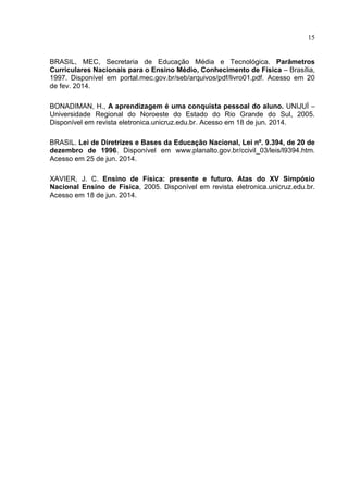 15
BRASIL, MEC, Secretaria de Educação Média e Tecnológica. Parâmetros
Curriculares Nacionais para o Ensino Médio, Conhecimento de Física – Brasília,
1997. Disponível em portal.mec.gov.br/seb/arquivos/pdf/livro01.pdf. Acesso em 20
de fev. 2014.
BONADIMAN, H., A aprendizagem é uma conquista pessoal do aluno. UNIJUÌ –
Universidade Regional do Noroeste do Estado do Rio Grande do Sul, 2005.
Disponível em revista eletronica.unicruz.edu.br. Acesso em 18 de jun. 2014.
BRASIL. Lei de Diretrizes e Bases da Educação Nacional, Lei nº. 9.394, de 20 de
dezembro de 1996. Disponível em www.planalto.gov.br/ccivil_03/leis/l9394.htm.
Acesso em 25 de jun. 2014.
XAVIER, J. C. Ensino de Física: presente e futuro. Atas do XV Simpósio
Nacional Ensino de Física, 2005. Disponível em revista eletronica.unicruz.edu.br.
Acesso em 18 de jun. 2014.
 