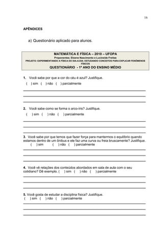 16
APÊNDICES
a) Questionário aplicado para alunos.
MATEMÁTICA E FÍSICA – 2010 – UFOPA
Proponentes; Eloene Nascimento e Lucineide Freitas
PROJETO: EXPERIMENTANDO A FÍSICA DO DIA-A-DIA: ESTUDANDO CONCEITOS PARA EXPLICAR FENÔMENOS
FÍSICOS
QUESTIONÁRIO - 1º ANO DO ENSINO MÉDIO
1. Você sabe por que a cor do céu é azul? Justifique.
( ) sim ( ) não ( ) parcialmente
___________________________________________________________________
___________________________________________________________________
___________________________________________________________________
2. Você sabe como se forma o arco-íris? Justifique.
( ) sim ( ) não ( ) parcialmente
___________________________________________________________________
___________________________________________________________________
___________________________________________________________________
3. Você sabe por que temos que fazer força para mantermos o equilíbrio quando
estamos dentro de um ônibus e ele faz uma curva ou freia bruscamente? Justifique.
( ) sim ( ) não ( ) parcialmente
___________________________________________________________________
___________________________________________________________________
___________________________________________________________________
4. Você vê relações dos conteúdos abordados em sala de aula com o seu
cotidiano? Dê exemplo. ( ) sim ( ) não ( ) parcialmente
___________________________________________________________________
___________________________________________________________________
___________________________________________________________________
5. Você gosta de estudar a disciplina física? Justifique.
( ) sim ( ) não ( ) parcialmente
___________________________________________________________________
___________________________________________________________________
___________________________________________________________________
 