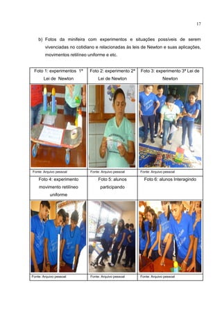 17
b) Fotos da minifeira com experimentos e situações possíveis de serem
vivenciadas no cotidiano e relacionadas às leis de Newton e suas aplicações,
movimentos retilíneo uniforme e etc.
Foto 1: experimentos 1ª
Lei de Newton
Foto 2: experimento 2ª
Lei de Newton
Foto 3: experimento 3ª Lei de
Newton
Fonte: Arquivo pessoal Fonte: Arquivo pessoal Fonte: Arquivo pessoal
Foto 4: experimento
movimento retilíneo
uniforme
Foto 5: alunos
participando
Foto 6: alunos Interagindo
Fonte: Arquivo pessoal Fonte: Arquivo pessoal Fonte: Arquivo pessoal
 