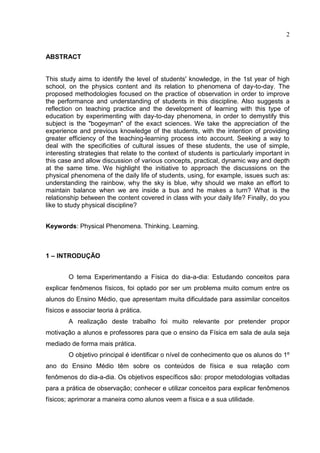 2
ABSTRACT
This study aims to identify the level of students' knowledge, in the 1st year of high
school, on the physics content and its relation to phenomena of day-to-day. The
proposed methodologies focused on the practice of observation in order to improve
the performance and understanding of students in this discipline. Also suggests a
reflection on teaching practice and the development of learning with this type of
education by experimenting with day-to-day phenomena, in order to demystify this
subject is the "bogeyman" of the exact sciences. We take the appreciation of the
experience and previous knowledge of the students, with the intention of providing
greater efficiency of the teaching-learning process into account. Seeking a way to
deal with the specificities of cultural issues of these students, the use of simple,
interesting strategies that relate to the context of students is particularly important in
this case and allow discussion of various concepts, practical, dynamic way and depth
at the same time. We highlight the initiative to approach the discussions on the
physical phenomena of the daily life of students, using, for example, issues such as:
understanding the rainbow, why the sky is blue, why should we make an effort to
maintain balance when we are inside a bus and he makes a turn? What is the
relationship between the content covered in class with your daily life? Finally, do you
like to study physical discipline?
Keywords: Physical Phenomena. Thinking. Learning.
1 – INTRODUÇÃO
O tema Experimentando a Física do dia-a-dia: Estudando conceitos para
explicar fenômenos físicos, foi optado por ser um problema muito comum entre os
alunos do Ensino Médio, que apresentam muita dificuldade para assimilar conceitos
físicos e associar teoria à prática.
A realização deste trabalho foi muito relevante por pretender propor
motivação a alunos e professores para que o ensino da Física em sala de aula seja
mediado de forma mais prática.
O objetivo principal é identificar o nível de conhecimento que os alunos do 1º
ano do Ensino Médio têm sobre os conteúdos de física e sua relação com
fenômenos do dia-a-dia. Os objetivos específicos são: propor metodologias voltadas
para a prática de observação; conhecer e utilizar conceitos para explicar fenômenos
físicos; aprimorar a maneira como alunos veem a física e a sua utilidade.
 